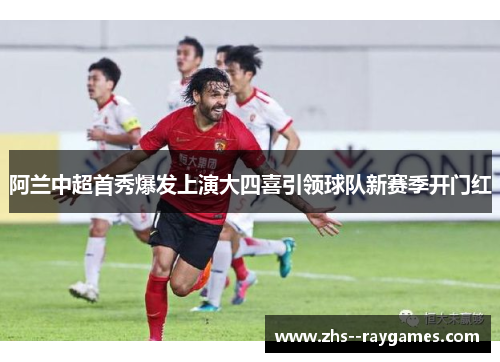 阿兰中超首秀爆发上演大四喜引领球队新赛季开门红 阿兰中超首秀爆发上演大四喜引领球队新赛季开门红