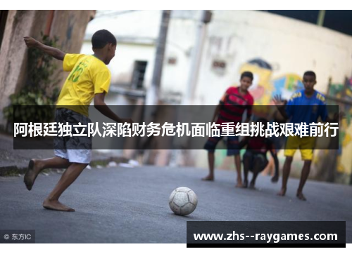 阿根廷独立队深陷财务危机面临重组挑战艰难前行 阿根廷独立队深陷财务危机面临重组挑战艰难前行